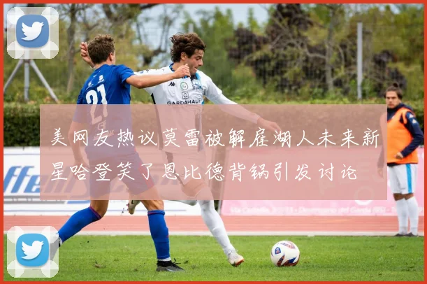 美网友热议莫雷被解雇湖人未来新星哈登笑了恩比德背锅引发讨论