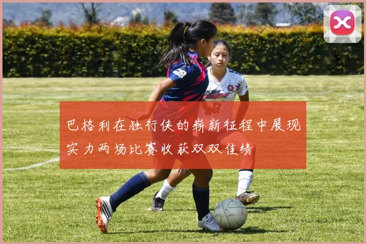 巴格利在独行侠的崭新征程中展现实力两场比赛收获双双佳绩