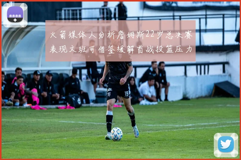 火箭媒体人分析詹姆斯22岁总决赛表现文班可借鉴缓解首战投篮压力