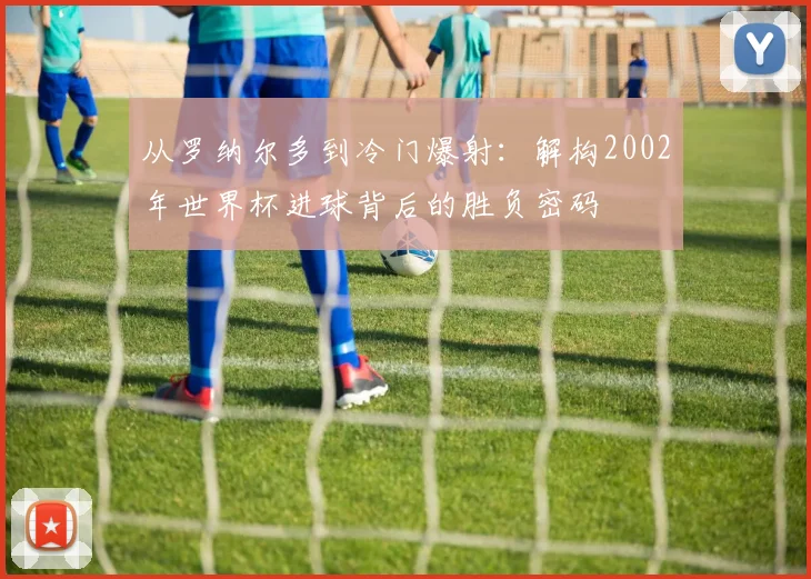 从罗纳尔多到冷门爆射：解构2002年世界杯进球背后的胜负密码