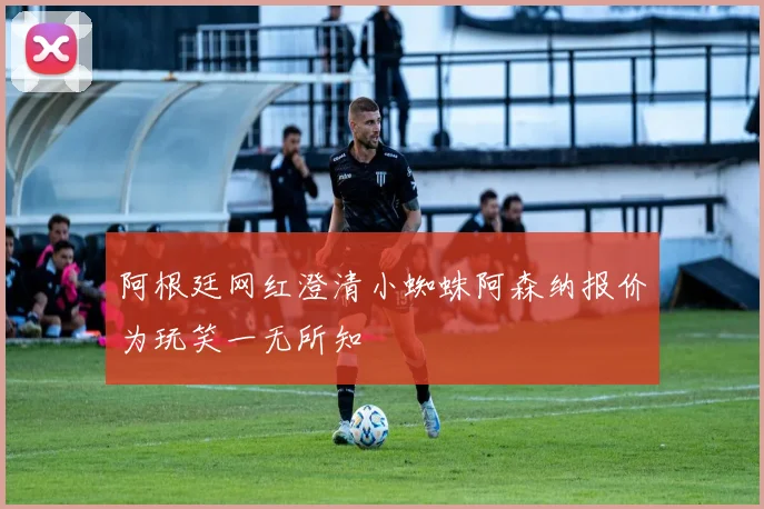 阿根廷网红澄清小蜘蛛阿森纳报价为玩笑一无所知
