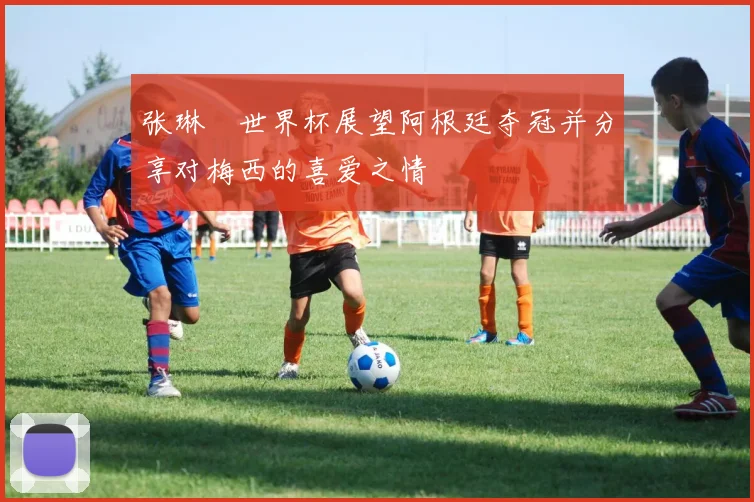 张琳芃世界杯展望阿根廷夺冠并分享对梅西的喜爱之情